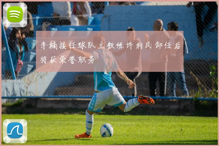 李楠接任球队主教练许利民卸任后将获荣誉职务