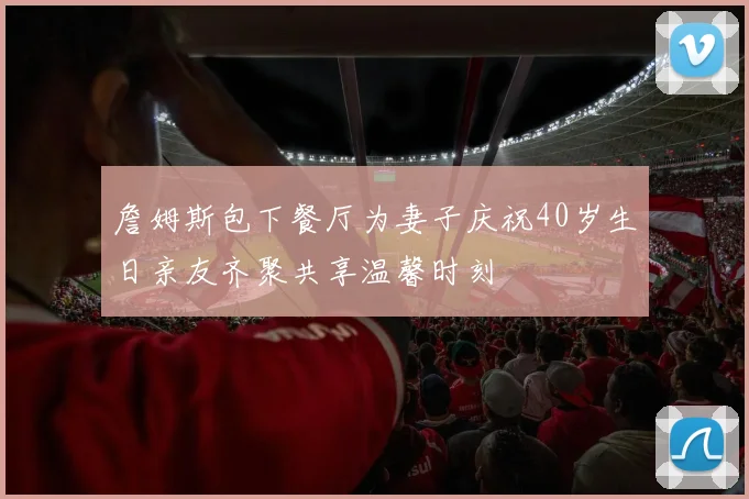 詹姆斯包下餐厅为妻子庆祝40岁生日亲友齐聚共享温馨时刻