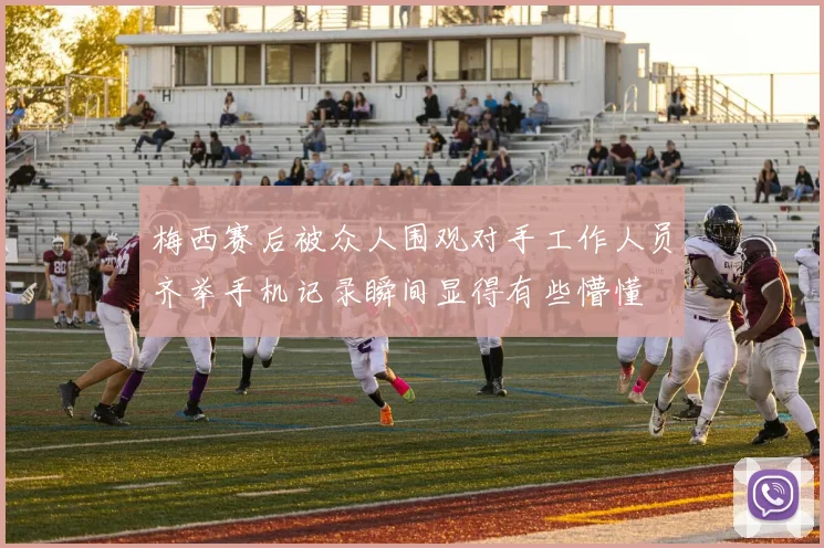 梅西赛后被众人围观对手工作人员齐举手机记录瞬间显得有些懵懂