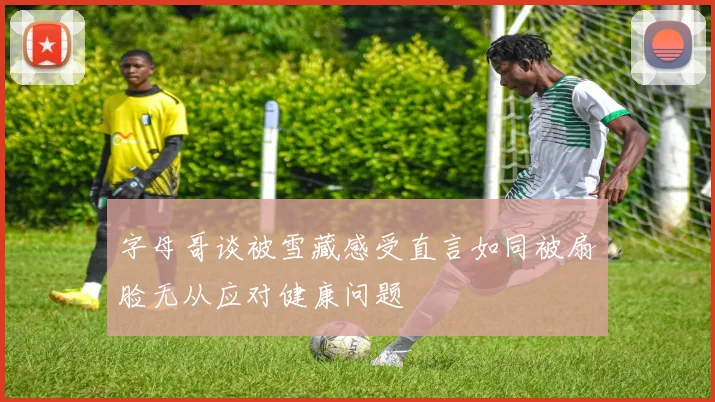 字母哥谈被雪藏感受直言如同被扇脸无从应对健康问题