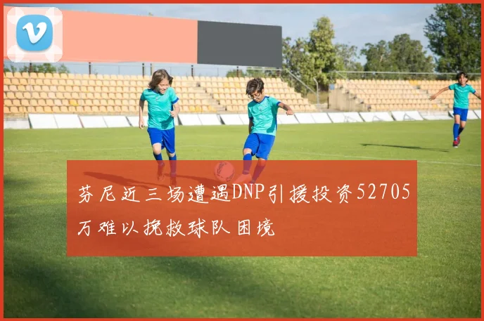 芬尼近三场遭遇DNP引援投资52705万难以挽救球队困境