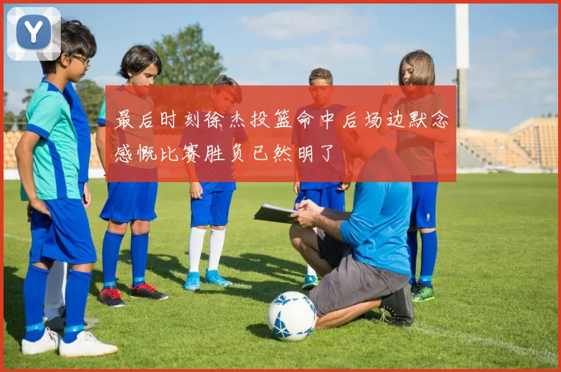 最后时刻徐杰投篮命中后场边默念感慨比赛胜负已然明了