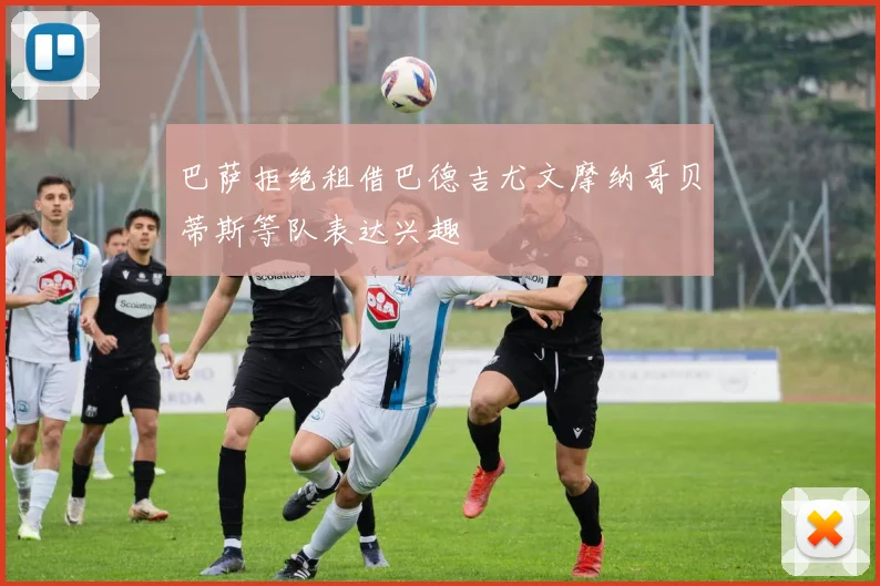 巴萨拒绝租借巴德吉尤文摩纳哥贝蒂斯等队表达兴趣