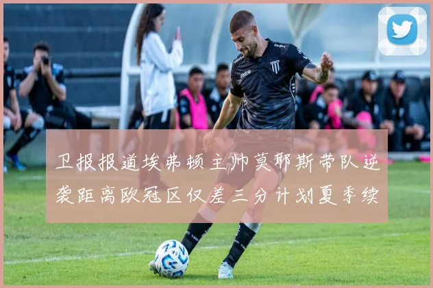 卫报报道埃弗顿主帅莫耶斯带队逆袭距离欧冠区仅差三分计划夏季续约