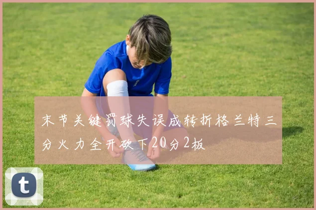 末节关键罚球失误成转折格兰特三分火力全开砍下20分2板
