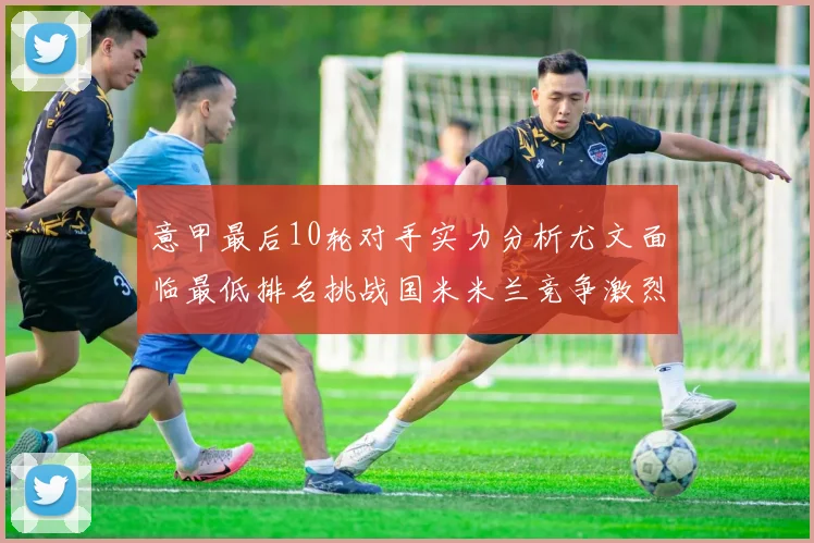 意甲最后10轮对手实力分析尤文面临最低排名挑战国米米兰竞争激烈