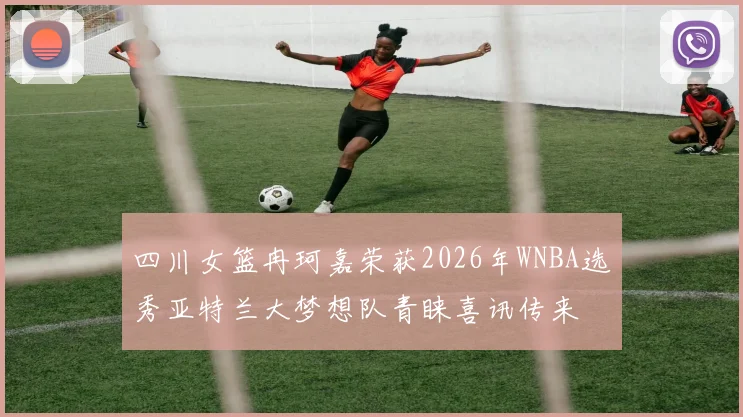 四川女篮冉珂嘉荣获2026年WNBA选秀亚特兰大梦想队青睐喜讯传来