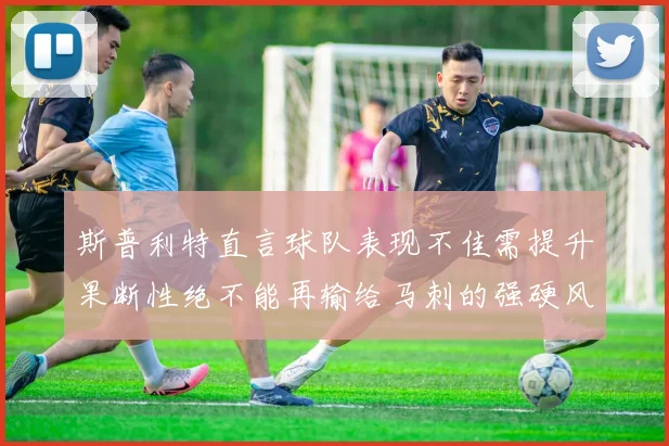 斯普利特直言球队表现不佳需提升果断性绝不能再输给马刺的强硬风格