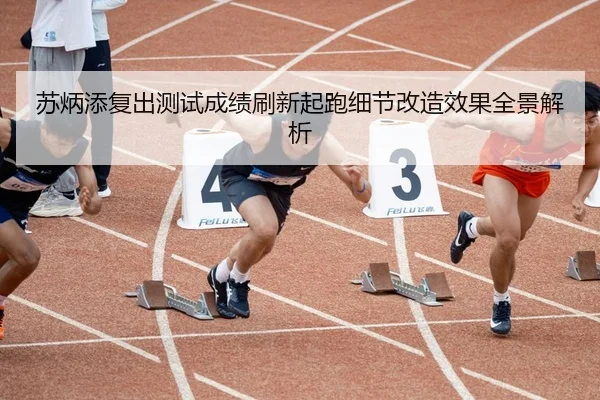 苏炳添复出测试成绩刷新起跑细节改造效果全景解析