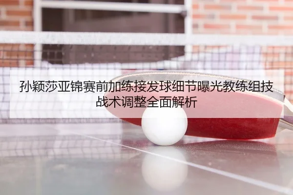 孙颖莎亚锦赛前加练接发球细节曝光教练组技战术调整全面解析