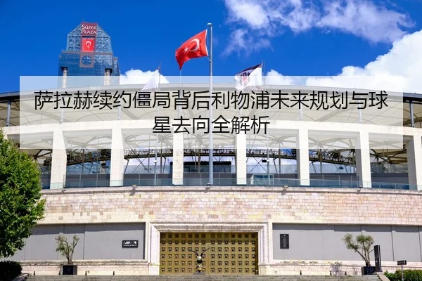 萨拉赫续约僵局背后利物浦未来规划与球星去向全解析