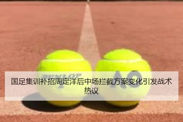 国足集训补招周定洋后中场拦截方案变化引发战术热议